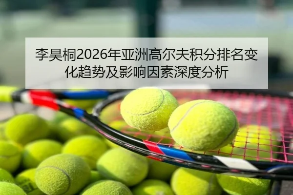 李昊桐2026年亚洲高尔夫积分排名变化趋势及影响因素深度分析